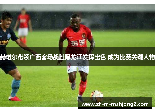 赫维尔带领广西客场战胜黑龙江发挥出色 成为比赛关键人物 赫维尔带领广西客场战胜黑龙江发挥出色 成为比赛关键人物