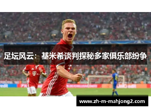 足坛风云：基米希谈判探秘多家俱乐部纷争