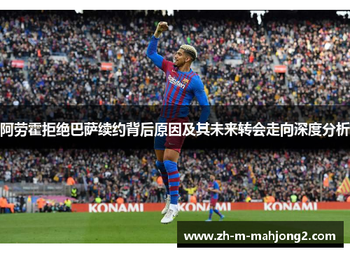 阿劳霍拒绝巴萨续约背后原因及其未来转会走向深度分析 阿劳霍拒绝巴萨续约背后原因及其未来转会走向深度分析