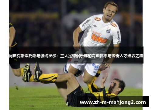 阿贾克斯桑托斯与佩纳罗尔：三大足球俱乐部的青训体系与传奇人才培养之路