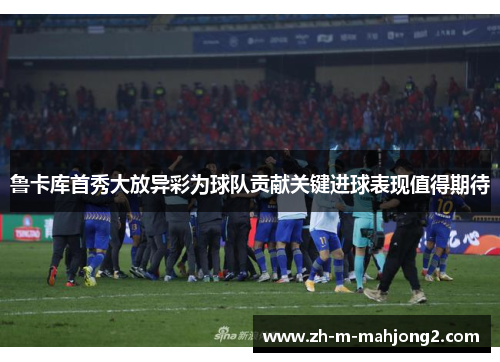 鲁卡库首秀大放异彩为球队贡献关键进球表现值得期待