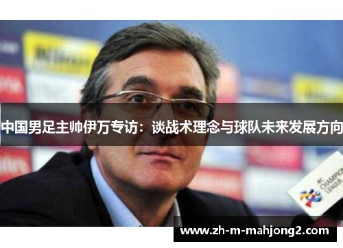 中国男足主帅伊万专访：谈战术理念与球队未来发展方向