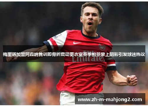 梅里诺加盟阿森纳首训即骨折震动更衣室赛季前景蒙上阴影引发球迷热议 梅里诺加盟阿森纳首训即骨折震动更衣室赛季前景蒙上阴影引发球迷热议