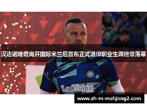 汉达诺维奇离开国际米兰后宣布正式退役职业生涯终章落幕