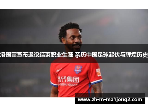 洛国富宣布退役结束职业生涯 亲历中国足球起伏与辉煌历史 洛国富宣布退役结束职业生涯 亲历中国足球起伏与辉煌历史