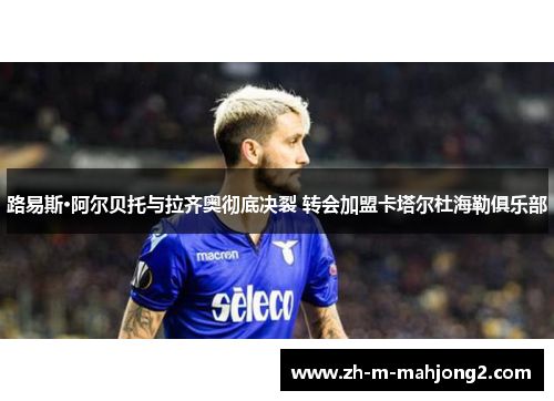 路易斯·阿尔贝托与拉齐奥彻底决裂 转会加盟卡塔尔杜海勒俱乐部 路易斯·阿尔贝托与拉齐奥彻底决裂 转会加盟卡塔尔杜海勒俱乐部