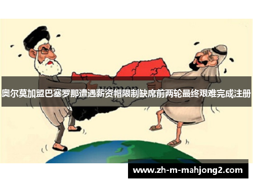 奥尔莫加盟巴塞罗那遭遇薪资帽限制缺席前两轮最终艰难完成注册