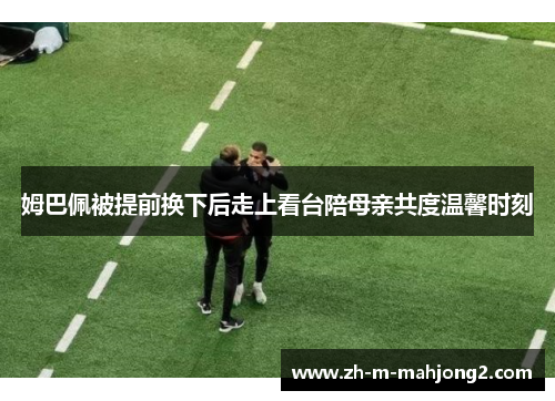 姆巴佩被提前换下后走上看台陪母亲共度温馨时刻