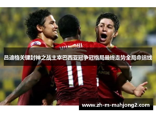 吕迪格关键封神之战主宰巴西亚冠争冠格局最终走势全局命运线