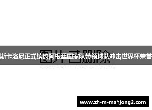 斯卡洛尼正式续约阿根廷国家队带领球队冲击世界杯荣誉