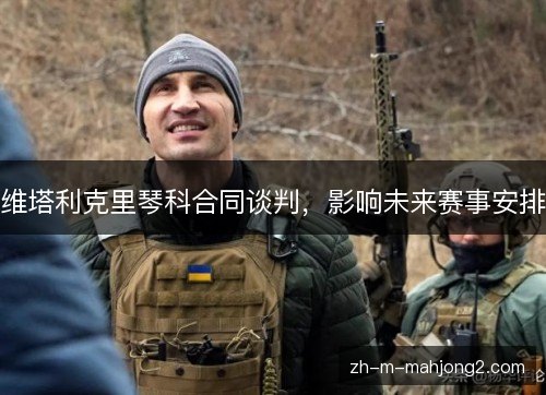 维塔利克里琴科合同谈判，影响未来赛事安排