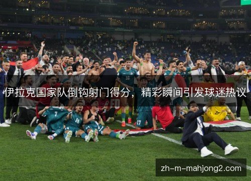 伊拉克国家队倒钩射门得分，精彩瞬间引发球迷热议